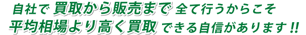 自社で 買取から販売まで 全て行うからこそ平均相場より高く買取 できる自信があります!!