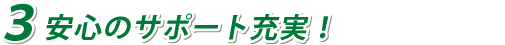 ３安心のサポート充実！